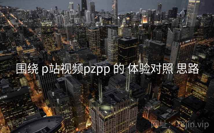 围绕 p站视频pzpp 的 体验对照 思路 第1张 围绕 p站视频pzpp 的 体验对照 思路 第1张